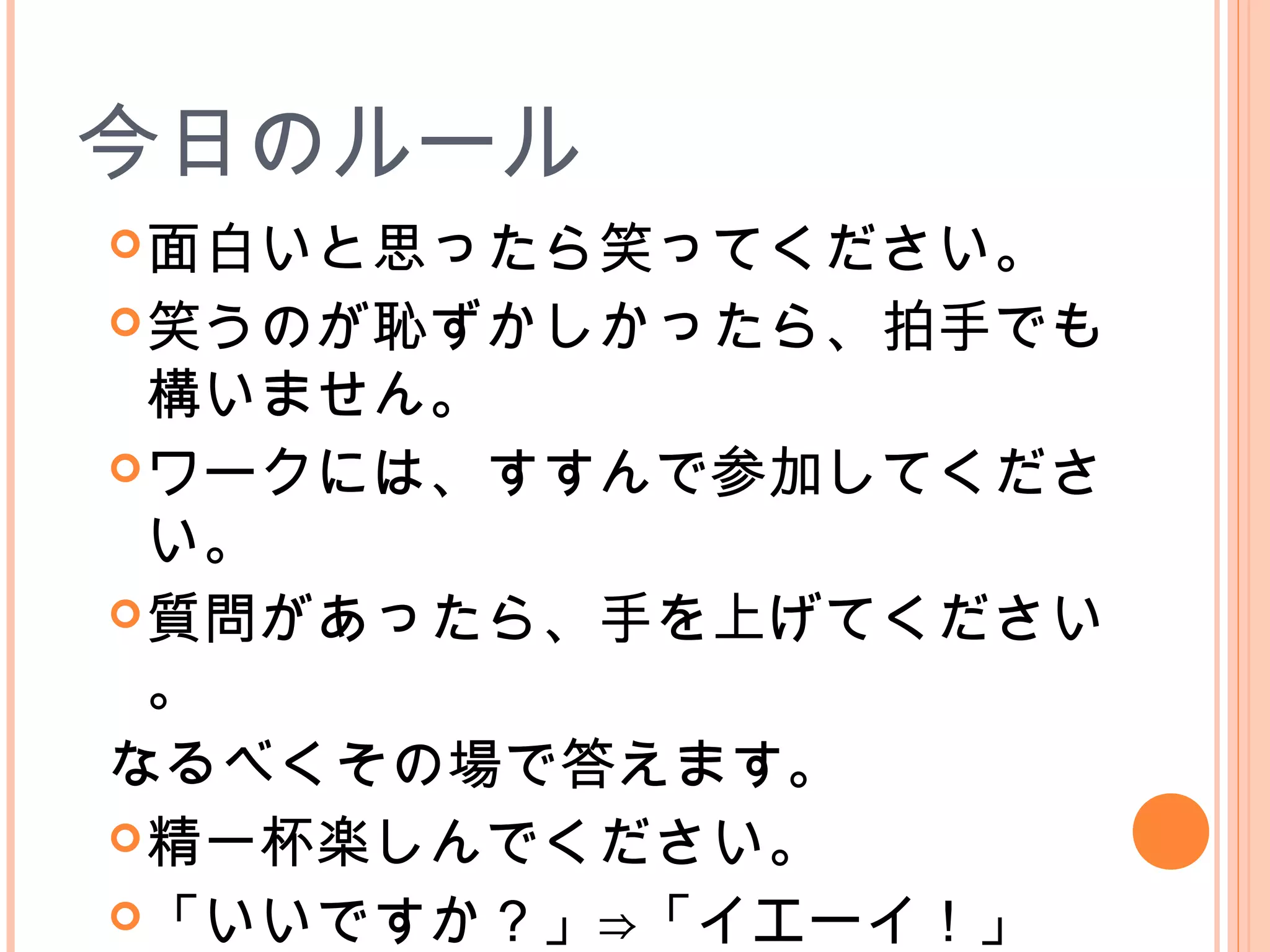今日のルール
面白いと思ったら笑ってください。
笑うのが恥ずかしかったら、拍手でも
構いません。
ワークには、すすんで参加してくださ
い。
質問があったら、手を上げてください
。
なるべくその場で答えます。
精一杯楽しんでください。
「いいですか？」⇒「イエーイ！」
 
