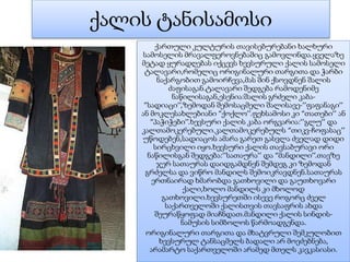 ქალის ტანისამოსი
ქართული კულტურის თავისებურებანი ხალხური
სამოსელის მრავალფეროვნებაშიც გამოვლინდა.ყველაზე
მეტად ყურადღებას იქცევს ხევსურული ქალის სამოსელი
ტალავარი,რომელიც ორიგინალური თარგითა და ჭარბი
ნაქარგობით გამოირჩევა,მას შინ ქსოვდნენ შალის
ძაფისაგან.ტალავარი შედგება რამოდენიმე
ნაწილისაგან,ესენია:შალის გრძელი კაბა-
”სადიაცი’’,ზემოდან შემოსაცმელი შალისავე-’’ფაფანაგი’’
ან მოკლესახლებიანი “ქოქლო’’.ფეხსამოსი კი “თათები’’ ან
“პაჭიჭები’’.ხევსური ქალის კაბა ორგვარია:’’გლუ’’ და
კალთამოკერებული.კალთამოკერებულს “თიკვ-ჩოფასაც’’
უწოდებენ,სადიაცოს ამარა გარეთ გასვლა ძველად დიდი
სირცხვილი იყო.ხევსური ქალის თავსაბურავი ორი
ნაწილისგან შედგება:’’სათაურა’’ და “მანდილი’’.თავზე
ჯერ სათაურას დაიდგამდნენ შემდეგ კი ზემოდან
გრძელსა და ვიწრო მანდილს შემოიკრავდნენ.სათაურას
ერთნაირად ხმარობდა გათხოვილი და გაუთხოვარი
ქალი,ხოლო მანდილს კი მხოლოდ
გათხოვილი.ხევსურეთში ისევე როგორც ძველ
საქართველოში ქალისთვის თავსაფრის ახდა
შეურაწყოფად მიაჩნდათ.მანდილი ქალის სინდის-
ნამუსის სიმბოლოს წარმოადგენდა.
ორიგინალური თარგითა და მხატვრული შემკულობით
ხევსურულ ტანსაცმელს ბადალი არ მოეძებნება,
არამარტო საქართველოში არამედ მთელს კავკასიასი.
 