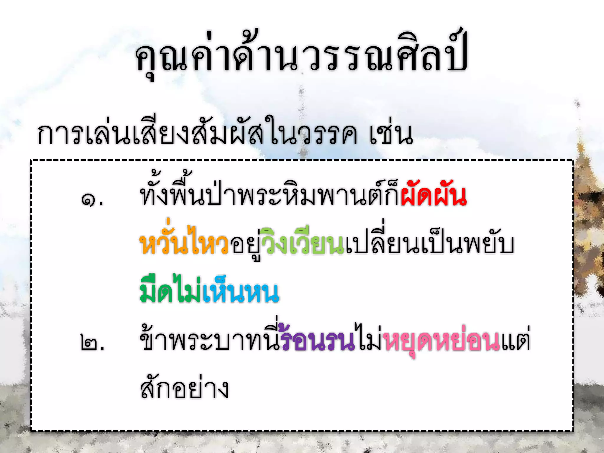คุณค่าด้านวรรณศิลป์
การเล่นเสียงสัมผัสในวรรค เช่น
๑. ทั้งพื้นป่าพระหิมพานต์ก็
อยู่ เปลี่ยนเป็นพยับ
๒. ข้าพระบาทนี่ ไม่ แต่
สักอย่าง
 
