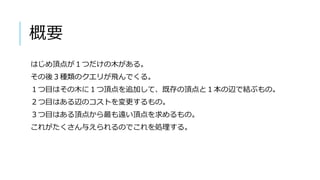 概要
はじめ頂点が１つだけの木がある。
その後３種類のクエリが飛んでくる。
１つ目はその木に１つ頂点を追加して、既存の頂点と１本の辺で結ぶもの。
２つ目はある辺のコストを変更するもの。
３つ目はある頂点から最も遠い頂点を求めるもの。
これがたくさん与えられるのでこれを処理する。
 