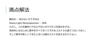 満点解法
動的木･･･知らない子ですねえ
Heavy Light Decomposition･･･本命
ただし、これを動的にやるとやばいのでクエリ先読みをする。
具体的にははじめに都市をすべて作ってそれをコスト０の道でつないでおく。
そして都市が新しくできたときには道のコストを変えるだけでよい。
 