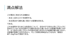 満点解法
この場合に求められる機能は
・ある１辺のコストを変更する。
・ある頂点から最も遠い頂点への距離を求める。
である。
これを実現するためには各頂点について、自分の子で自分と同じブロックに
含まれていないものの孫のうち最も自分から遠いものへの距離が高速に分か
り、かつ自分と同じブロックの頂点の孫で自分からの距離が最も遠いものへ
の距離が高速に分かればよい。そして前者はRMQのようなもの、後者は
BIT+SegTreeで実装できる。
 