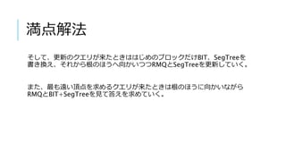 満点解法
そして、更新のクエリが来たときははじめのブロックだけBIT、SegTreeを
書き換え、それから根のほうへ向かいつつRMQとSegTreeを更新していく。
また、最も遠い頂点を求めるクエリが来たときは根のほうに向かいながら
RMQとBIT+SegTreeを見て答えを求めていく。
 