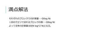 満点解法
それぞれのブロックでの計算量･･･O(log N)
１回のクエリで訪れるブロックの数･･･O(log N)
よって全体の計算量はO(N log^2 N)となる。
 