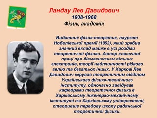 Ландау Лев Давидович
1908-1968
Фізик, академік
Видатний фізик-теоретик, лауреат
Нобелівської премії (1962), який зробив
значний вклад майже в усі розділи
теоретичної фізики. Автор класичної
праці про діамагнетизм вільних
електронів, теорії надплинності рідкого
гелію та багатьох інших. У Харкові Лев
Давидович керував теоретичним відділом
Українського фізико-технічного
інституту, одночасно завідував
кафедрами теоретичної фізики в
Харківському інженерно-механічному
інституті та Харківському університеті,
створивши передову школу радянської
теоретичної фізики.
 