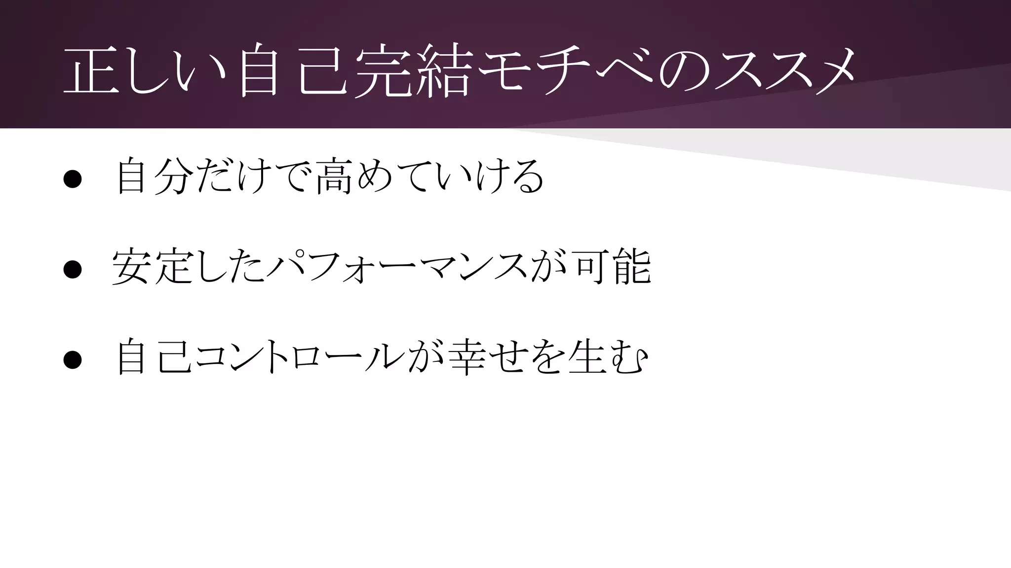 正しい自己完結モチベのススメ
● 自分だけで高めていける
まさに自己完結！
● 安定したパフォーマンスが可能
パフォーマンスを維持しやすく、成長に結びつきやすい
● 自己コントロールが幸せを生む
幸せは自己コントロール感覚から発生する（心理学）
 