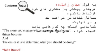 ‫قول‬ ‫به‬«‫جان‬‫راسل‬»:
‫هرچقدر‬‫در‬ ‫خود‬ ‫های‬ ‫مشتری‬ ‫با‬ ‫بیشتر‬
،‫باشیم‬ ‫ارتباط‬
‫شد‬ ‫خواهند‬ ‫تر‬ ‫شفاف‬ ‫مسائل‬
،‫نهایت‬ ‫در‬ ‫و‬
‫باید‬ ‫کارهایی‬ ‫چه‬ ‫اینکه‬ ‫شناسایی‬
‫شد‬ ‫خواهد‬ ‫تر‬ ‫آسان‬ ،‫شود‬ ‫انجام‬.“The more you engage with customers, the clearer
things become
And
The easier it is to determine what you should be doing”
“John Russel”
 