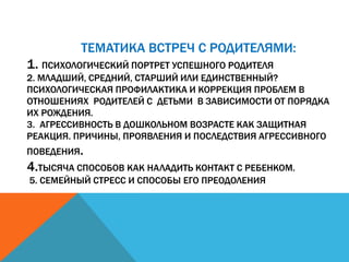 ТЕМАТИКА ВСТРЕЧ С РОДИТЕЛЯМИ:
1. ПСИХОЛОГИЧЕСКИЙ ПОРТРЕТ УСПЕШНОГО РОДИТЕЛЯ
2. МЛАДШИЙ, СРЕДНИЙ, СТАРШИЙ ИЛИ ЕДИНСТВЕННЫЙ?
ПСИХОЛОГИЧЕСКАЯ ПРОФИЛАКТИКА И КОРРЕКЦИЯ ПРОБЛЕМ В
ОТНОШЕНИЯХ РОДИТЕЛЕЙ С ДЕТЬМИ В ЗАВИСИМОСТИ ОТ ПОРЯДКА
ИХ РОЖДЕНИЯ.
3. АГРЕССИВНОСТЬ В ДОШКОЛЬНОМ ВОЗРАСТЕ КАК ЗАЩИТНАЯ
РЕАКЦИЯ. ПРИЧИНЫ, ПРОЯВЛЕНИЯ И ПОСЛЕДСТВИЯ АГРЕССИВНОГО
ПОВЕДЕНИЯ.
4.ТЫСЯЧА СПОСОБОВ КАК НАЛАДИТЬ КОНТАКТ С РЕБЕНКОМ.
5. СЕМЕЙНЫЙ СТРЕСС И СПОСОБЫ ЕГО ПРЕОДОЛЕНИЯ
 