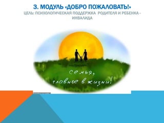 3. МОДУЛЬ «ДОБРО ПОЖАЛОВАТЬ!»
ЦЕЛЬ: ПСИХОЛОГИЧЕСКАЯ ПОДДЕРЖКА РОДИТЕЛЯ И РЕБЕНКА -
ИНВАЛИДА
 