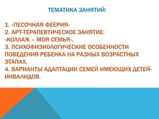 ТЕМАТИКА ЗАНЯТИЙ:
1. «ПЕСОЧНАЯ ФЕЕРИЯ»
2. АРТ-ТЕРАПЕВТИЧЕСКОЕ ЗАНЯТИЕ:
«КОЛЛАЖ – МОЯ СЕМЬЯ».
3. ПСИХОФИЗИОЛОГИЧЕСКИЕ ОСОБЕННОСТИ
ПОВЕДЕНИЯ РЕБЕНКА НА РАЗНЫХ ВОЗРАСТНЫХ
ЭТАПАХ.
4. ВАРИАНТЫ АДАПТАЦИИ СЕМЕЙ ИМЕЮЩИХ ДЕТЕЙ-
ИНВАЛИДОВ.
 