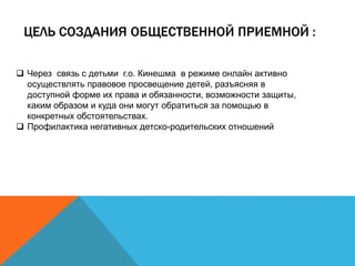 ЦЕЛЬ СОЗДАНИЯ ОБЩЕСТВЕННОЙ ПРИЕМНОЙ :
 Через связь с детьми г.о. Кинешма в режиме онлайн активно
осуществлять правовое просвещение детей, разъясняя в
доступной форме их права и обязанности, возможности защиты,
каким образом и куда они могут обратиться за помощью в
конкретных обстоятельствах.
 Профилактика негативных детско-родительских отношений
 