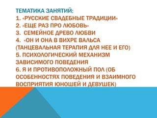 ТЕМАТИКА ЗАНЯТИЙ:
1. «РУССКИЕ СВАДЕБНЫЕ ТРАДИЦИИ»
2. «ЕЩЕ РАЗ ПРО ЛЮБОВЬ»
3. СЕМЕЙНОЕ ДРЕВО ЛЮБВИ
4. «ОН И ОНА В ВИХРЕ ВАЛЬСА
(ТАНЦЕВАЛЬНАЯ ТЕРАПИЯ ДЛЯ НЕЕ И ЕГО)
5. ПСИХОЛОГИЧЕСКИЙ МЕХАНИЗМ
ЗАВИСИМОГО ПОВЕДЕНИЯ
6. Я И ПРОТИВОПОЛОЖНЫЙ ПОЛ (ОБ
ОСОБЕННОСТЯХ ПОВЕДЕНИЯ И ВЗАИМНОГО
ВОСПРИЯТИЯ ЮНОШЕЙ И ДЕВУШЕК)
 