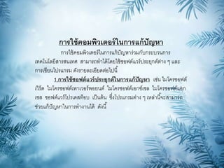 การใช้คอมพิวเตอร์ในการแก้ปัญหา
การใช้คอมพิวเตอร์ในการแก้ปัญหาร่วมกับกระบวนการ
เทคโนโลยีสารสนเทศ สามารถทาได้โดยใช้ซอฟต์แวร์ประยุกต์ต่าง ๆ และ
การเขียนโปรแกรม ดังรายละเอียดต่อไปนี้
1.การใช้ซอฟต์แวร์ประยุกต์ในการแก้ปัญหา เช่น ไมโครซอฟต์
เวิร์ด ไมโครซอฟต์เพาเวอร์พอยนต์ ไมโครซอฟต์เอกซ์เซล ไมโครซอฟต์แอก
เซส ซอฟต์แวร์โปรเดสท็อบ เป็นต้น ซึ่งโปรแกรมต่าง ๆ เหล่านี้จะสามารถ
ช่วยแก้ปัญหาในการทางานได้ ดังนี้
 