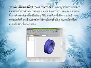 ซอฟต์แวร์โปรเดสท็อป (Pro/DESKTOP) ช่วยแก้ปัญหาในการออกแบบ
และสร้างชิ้นงานจาลอง โดยอานวยความสะดวกในการออกแบบและสร้าง
ชิ้นงานจาลองด้วยเครื่องมือต่าง ๆ ที่มีในซอฟต์แวร์ซึ่งมีความแม่นยา และ
ทราบผลทันที รวมถึงประหยัดค่าใช้จ่ายในการซื้อวัสดุ อุปกรณ์มาเขียน
แบบหรือสร้างชิ้นงานจาลอง
 