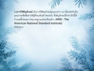 2.2การใช้สัญลักษณ์ เป็นการใช้สัญลักษณ์รูปแบบต่าง ๆ มาเรียงต่อกันเป็น
แผนภาพเพื่อสื่อสารให้ผู้ที่พบเห็นเข้าใจตรงกัน ซึ่งสัญลักษณ์ที่กล่าวถึงนี้ได้
กาหนดขึ้นโดยสถาบันมาตรฐานแห่งชาติอเมริกา (ANSI : The
American National Standard Institute)
ดังตัวอย่าง
 