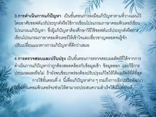 3.การดาเนินการแก้ปัญหา เป็นขั้นตอนการลงมือแก้ปัญหาตามที่วางแผนไว้
โดยอาศัยซอฟต์แวร์ประยุกต์หรือใช้การเขียนโปรแกรมภาษาคอมพิวเตอร์เขียน
โปรแกรมแก้ปัญหา ซึ่งผู้แก้ปัญหาต้องศึกษาวิธีใช้ซอฟต์แวร์ประยุกต์หรือการ
เขียนโปรแกรมภาษาคอมพิวเตอร์ให้เข้าใจและเชี่ยวชาญตลอดจนรู้จัก
ปรับเปลี่ยนแนวทางการแก้ปัญหาที่ดีกว่าเสมอ
4.การตรวจสอบและปรับปรุง เป็นขั้นตอนการตรวจสอบผลลัพธ์ที่ได้จากการ
ดาเนินการแก้ปัญหาว่าถูกต้องสอดคล้องกับข้อมูลเข้า ข้อมูลออก และวิธีการ
ประมวลผลหรือไม่ ถ้ายังพบข้อบกพร่องต้องปรับปรุงแก้ไขให้ได้ผลลัพธ์ที่ดีที่สุด
การใช้ขั้นตอนที่ 4 นี้เพื่อแก้ปัญหาต่าง ๆ รวมถึงการเขียนหรือพัฒนา
โปรแกรมคอมพิวเตอร์จะช่วยให้สามารถประสบความสาเร็จได้เป็นอย่างดี
 