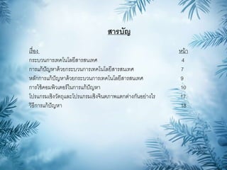 สารบัญ
เรื่อง หน้า
กระบวนการเทคโนโลยีสารสนเทศ 4
การแก้ปัญหาด้วยกระบวนการเทคโนโลยีสารสนเทศ 7
หลักการแก้ปัญหาด้วยกระบวนการเทคโนโลยีสารสนเทศ 9
การใช้คอมพิวเตอร์ในการแก้ปัญหา 10
โปรแกรมเชิงวัตถุและโปรแกรมเชิงจินตภาพแตกต่างกันอย่างไร 17
วิธีการแก้ปัญหา 18
 
