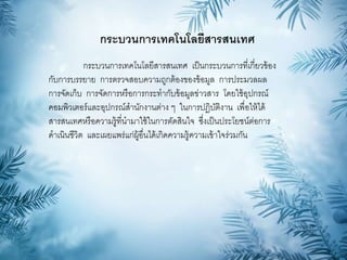 กระบวนการเทคโนโลยีสารสนเทศ
กระบวนการเทคโนโลยีสารสนเทศ เป็นกระบวนการที่เกี่ยวข้อง
กับการบรรยาย การตรวจสอบความถูกต้องของข้อมูล การประมวลผล
การจัดเก็บ การจัดการหรือการกระทากับข้อมูลข่าวสาร โดยใช้อุปกรณ์
คอมพิวเตอร์และอุปกรณ์สานักงานต่าง ๆ ในการปฎิบัติงาน เพื่อให้ได้
สารสนเทศหรือความรู้ที่นามาใช้ในการตัดสินใจ ซึ่งเป็นประโยชน์ต่อการ
ดาเนินชีวิต และเผยแพร่แก่ผู้อื่นได้เกิดความรู้ความเข้าใจร่วมกัน
 