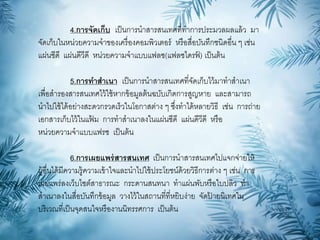 4.การจัดเก็บ เป็นการนาสารสนเทศที่ทาการประมวลผลแล้ว มา
จัดเก็บในหน่วยความจาของเครื่องคอมพิวเตอร์ หรือสื่อบันทึกชนิดอื่น ๆ เช่น
แผ่นซีดี แผ่นดีวีดี หน่วยความจาแบบแฟลซ(แฟลซไดรฟ์ ) เป็นต้น
5.การทาสาเนา เป็นการนาสารสนเทศที่จัดเก็บไว้มาทาสาเนา
เพื่อสารองสารสนเทศไว้ใช้หากข้อมูลต้นฉบับเกิดการสูญหาย และสามารถ
นาไปใช้ได้อย่างสะดวกรวดเร็วในโอกาสต่าง ๆ ซึ่งทาได้หลายวิธี เช่น การถ่าย
เอกสารเก็บไว้ในแฟ้ ม การทาสาเนาลงในแผ่นซีดี แผ่นดีวีดี หรือ
หน่วยความจาแบบแฟรซ เป็นต้น
6.การเผยแพร่สารสนเทศ เป็นการนาสารสนเทศไปแจกจ่ายให้
ผู้อื่นได้มีความรู้ความเข้าใจและนาไปใช้ประโยชน์ด้วยวิธีการต่าง ๆ เช่น การ
เผยแพร่ลงเว็บไซต์สาธารณะ กระดานสนทนา ทาแผ่นพับหรือใบปลิว ทา
สาเนาลงในสื่อบันทึกข้อมูล วางไว้ในสถานที่ที่หยิบง่าย จัดป้ ายนิเทศใน
บริเวณที่เป็นจุดสนใจหรืองานนิทรรศการ เป็นต้น
 