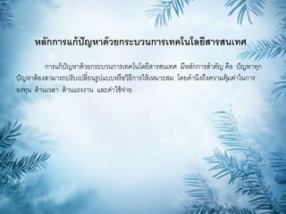 หลักการแก้ปัญหาด้วยกระบวนการเทคโนโลยีสารสนเทศ
การแก้ปัญหาด้วยกระบวนการเทคโนโลยีสารสนเทศ มีหลักการสาคัญ คือ ปัญหาทุก
ปัญหาต้องสามารถปรับเปลี่ยนรูปแบบหรือวิธีการให้เหมาะสม โดยคานึงถึงความคุ้มค่าในการ
ลงทุน ด้านเวลา ด้านแรงงาน และค่าใช้จ่าย
 