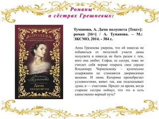 Анна Грешнева уверена, что ей никогда не
избавиться от тягостной участи дамы
полусвета и никогда не быть рядом с тем,
кого она любит. Софья, ее сестра, тоже не
считает себя вправе открыть свое сердце
Владимиру Черменскому – купеческие
содержанки не становятся дворянскими
женами. И лишь Катерина пренебрегает
условностями, живет так, как подсказывает
душа, и — счастлива. Придет ли время, когда
старшие сестры поймут, что это и есть
единственно верный путь?
Туманова, А. Дама полусвета [Текст]:
роман [16+] / А. Туманова. – М.:
ЭКСМО, 2014. - 384 с.
Романы
о сёстрах Грешневых:
 