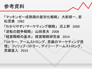 参考資料	
「マッキンゼー成熟期の差別化戦略」　大前研一、若
松茂美　1982	
  
「わかりやすいマーケティング戦略」　沼上幹　2000	
  
「逆転の競争戦略」　山田英夫　2008	
  
「経営戦略の基本」　経営戦略研究会　2014	
  
「コトラー、アームストロング、恩藏のマーケティング原
理」　フィリップ・コトラー、ゲイリー・アームストロング、
恩藏直人　2014	
  
	
  
	
 