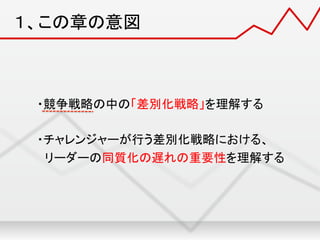 １、この章の意図	
・競争戦略の中の「差別化戦略」を理解する	
  
	
  
・チャレンジャーが行う差別化戦略における、	
  
リーダーの同質化の遅れの重要性を理解する	
 