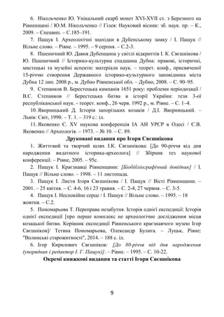 6. Нікольченко Ю. Унікальний скарб монет XVI-XVII ст. з Березного на
Рівненщині / Ю.М. Нікольченко // Гілея: Науковий вісник: зб. наук. пр. – К.,
2009. – Спецвип. – С.185–191.
7. Пащук І. Археологічні знахідки в Дубенському замку / І. Пащук //
Вільне слово. – Рівне. – 1995. – 9 серпня. – С.2-3.
8. Пшеничний Ю. Давня Дубенщина у світлі відкриттів І. К. Свєшнікова /
Ю. Пшеничний // Історико-культурна спадщина Дубна: правові, історичні,
мистецькі та музейні аспекти: матеріали наук. – теорет. конф., присвяченої
15-річчю створення Державного історико-культурного заповідника міста
Дубна 12 лип. 2008 р., м. Дубно Рівненської обл. – Дубно, 2008. – С. 90–95.
9. Степанков В. Берестецька кампанія 1651 року: проблеми періодизації /
В.С. Степанков // Берестецька битва в історії України: тези 3-ої
республіканської наук. - теорет. конф., 26 черв. 1992 р., м. Рівне. – С. 1–4.
10. Яворницький Д. Історія запорізьких козаків / Д.І. Яворницький. –
Львів: Світ, 1990. – Т. 1. – 319 с.: іл.
11. Яковенко Є. XV наукова конференція ІА АН УРСР в Одесі / Є.В.
Яковенко // Археологія. – 1973. – № 10. – С. 89.
Друковані видання про Ігоря Свєшнікова
1. Життєвий та творчий шлях І.К. Свєшнікова: [До 90-річчя від дня
народження видатного історика-археолога] // Збірник тез наукової
конференції. – Рівне, 2005. – 95с.
2. Пащук І. Краєзнавці Рівненщини: [Біобібліографічний довідник] / І.
Пащук // Вільне слово. – 1998. – 11 листопада.
3. Пащук І. Листи Ігоря Свєшнікова / І. Пащук // Вісті Рівненщини. –
2001. – 25 квітня. – С. 4-6, 16 і 23 травня. – С. 2-4, 27 червня. – С. 3-5.
4. Пащук І. Неспокійне серце / І. Пащук // Вільне слово. – 1995. – 18
жовтня. – С.2.
5. Пономарьова Т. Переправа незабутня. Історія однієї експедиції: Історія
однієї експедиції [про перше комплекс не археологічне дослідження місця
козацької битви. Керівник експедиції Рівненського краєзнавчого музею Ігор
Свєшніков]/ Тетяна Пономарьова, Олександр Булига. – Луцьк, Рівне:
"Волинські старожитності", 2014. – 188 с. іл.
6. Ігор Кирилович Свєшніков: [До 80-річчя від дня народження
(упорядник і редактор І. Г. Пащук)]. – Рівне. – 1995. – С. 10-22.
Окремі книжкові видання та статті Ігоря Свєшнікова
9
 