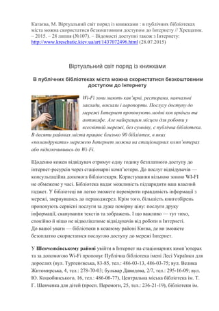 Катаєва, М. Віртуальний світ поряд із книжками : в публічних бібліотеках
міста можна скористатися безкоштовним доступом до Інтернету // Хрещатик.
– 2015. – 28 липня (№107). – Відомості доступні також з Інтернету:
http://www.kreschatic.kiev.ua/art/1437072496.html (28.07.2015)
Віртуальний світ поряд із книжками
В публічних бібліотеках міста можна скористатися безкоштовним
доступом до Інтернету
Wi-Fi зони мають кав’ярні, ресторани, навчальні
заклади, вокзали і аеропорти. Послугу доступу до
мережі Інтернет пропонують модні ков оркінги та
антикафе. Але найкращим місцем для роботи у
всесвітній мережі, без сумніву, є публічна бібліотека.
В десяти районах міста працює близько 90 бібліотек, в яких
«помандрувати» мережею Інтернет можна на стаціонарних комп’ютерах
або підключившись до Wi-Fi.
Щоденно кожен відвідувач отримує одну годину безплатного доступу до
інтернет-ресурсів через стаціонарні комп’ютери. До послуг відвідувачів —
консультаційна допомога бібліотекаря. Користування вільною зоною WI-FI
не обмежене у часі. Бібліотека надає можливість підзарядити ваш власний
гаджет. У бібліотеці ви легко зможете перевірити правдивість інформації з
мережі, звернувшись до першоджерел. Крім того, більшість книгозбірень
пропонують сервісні послуги за дуже помірну ціну: послуги друку
інформації, сканування текстів та зображень. І що важливо — тут тихо,
спокійно й ніщо не відволікатиме відвідувачів від роботи в Інтернеті.
До вашої уваги — бібліотеки в кожному районі Києва, де ви зможете
безоплатно скористатися послугою доступу до мережі Інтернет.
У Шевченківському районі увійти в Інтернет на стаціонарних комп’ютерах
та за допомогою Wi-Fi пропонує Публічна бібліотека імені Лесі Українки для
дорослих (вул. Тургенєвська, 83-85, тел.: 486-03-13, 486-03-75; вул. Велика
Житомирська, 4, тел.: 278-70-03; бульвар Давидова, 2/7, тел.: 295-16-09; вул.
Ю. Коцюбинського, 16, тел.: 486-00-77), Центральна міська бібліотека ім. Т.
Г. Шевченка для дітей (просп. Перемоги, 25, тел.: 236-21-19), бібліотеки ім.
 