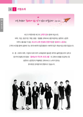 02
기
업
소
개
기업소개
최고가목표라면최고의교육기관과함께하십시오.
대학, 기업, 공공기관, 학원, 병원- 맞춤형교육서비스를제공하는쉼표와느낌표!
아무나흉내낼수없는최고의교육컨설팅전문기업인쉼표와느낌표는
고객의비전을함께실현해가는한국사회적기업진흥원의사회적기업가육성사업선정기업입니다.
초·중·고부터대학, 기업에이르기까지교육생에게필요한최적의솔루션을모두갖추고
장기적컨설팅로드맵인‘플래닝과주도력프로그램’의교육시스템을도입하는등
쉼표와느낌표만의차별화된교육서비스노하우효과는
경이로운강의평가로증명되고있습니다.
 