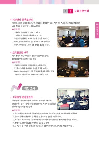 07
창
업
교
육
교육프로그램
창업교육
◆ 시간관리및목표관리
자투리시간만잘활용해도1년에28일을더활용할수있다. 체계적인시간관리와목표관리를통해
나와조직을성장시키는스킬을습득한다.
♣기대효과
1. 핵심성장요소를발견하고개발하여
실천할수있는방법을터득할수있다.
2. 성장실천을위한Action Plan을정립할수있다.
3. 목표달성을위한실천방법을배우고계획할수있다.
4. 자기관리의성공요소와실천방법을발견할수있다.
◆ 조직활성화HPT
이제혼자가아닌우리가더중요하게인식되고있다.
함께할때우리의가치는배가된다.
♣기대효과
1. 팀의개념과팀웍의중요성을인식할수있다.
2. 소통의시간을통해관계향상을도모할수있다.
3. Action Learning 기법으로조별과제를해결하면서팀웍
뿐만아니라개인적인역량강화를이룰수있다.
◆ 고객관리및경영관리
정부의창업정책자금지원을받기위한필수창업교육으로
창업은하고싶으나망설여지는분들을위한체계적인창업관련
정보와사전지식을제공한다.
♣기대효과
1. 창업자들의성공창업을도와지역경제활성화에기여할수있도록개별컨설팅을제공한다.
2. 전략적상품을개발하고점포를경영, 관리하는방법을익힐수있다.
3. 최소한의비용으로최대의효과를내는SNS마케팅과실질적인홍보전략을수립할수있다.
4. 창업자금, 정부지원금을이해하고활용할수있다.
5. 고객관리및서비스경영으로해당점포의전반적인서비스프로세스를확립할수있다.
 