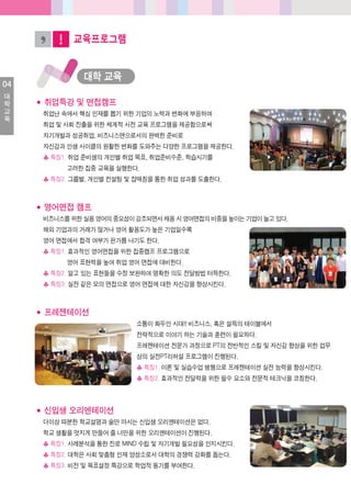 04
대
학
교
육
교육프로그램
대학교육
◆ 취업특강및면접캠프
취업난속에서핵심인재를뽑기위한기업의노력과변화에부응하여
취업및사회진출을위한체계적사전교육프로그램을제공함으로써
자기개발과성공취업, 비즈니스맨으로서의완벽한준비로
자신감과인생사이클의원활한변화를도와주는다양한프로그램을제공한다.
♣특징1. 취업준비생의개인별취업목표, 취업준비수준, 학습시기를
고려한집중교육을실행한다.
♣특징2. 그룹별, 개인별컨설팅및잡매칭을통한취업성과를도출한다.
◆ 영어면접캠프
비즈니스를위한실용영어의중요성이강조되면서채용시영어면접의비중을높이는기업이늘고있다.
해외기업과의거래가많거나영어활용도가높은기업일수록
영어면접에서합격여부가판가름나기도한다.
♣특징1. 효과적인영어면접을위한집중캠프프로그램으로
영어표현력을높여취업영어면접에대비한다.
♣특징2. 알고있는표현들을수정보완하여명확한의도전달방법터득한다.
♣특징3. 실전같은모의면접으로영어면접에대한자신감을향상시킨다.
◆ 프레젠테이션
소통이화두인시대!! 비즈니스, 혹은설득의테이블에서
전략적으로이야기하는기술과훈련이필요하다.
프레젠테이션전문가과정으로PT의전반적인스킬및자신감향상을위한업무
상의실전PT리허설프로그램이진행된다.
♣특징1. 이론및실습수업병행으로프레젠테이션실전능력을향상시킨다.
♣특징2. 효과적인전달력을위한필수요소와전문적테크닉을코칭한다.
◆ 신입생오리엔테이션
더이상따분한학교설명과술만마시는신입생오리엔테이션은없다.
학교생활을멋지게만들어줄너만을위한오리엔테이션이진행된다.
♣특징1. 사례분석을통한진로MIND 수립및자기개발필요성을인지시킨다.
♣특징2. 대학은사회맞춤형인재양성소로서대학의경쟁력강화를돕는다.
♣특징3. 비전및목표설정특강으로학업적동기를부여한다.
 