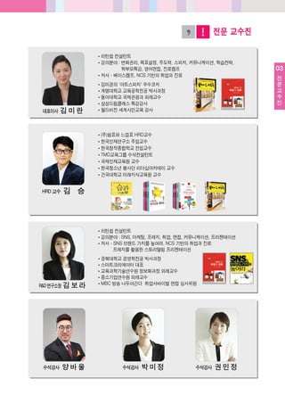 03
전
문
교
수
진
전문 교수진
쪾리턴쉽컨설턴트
쪾강의분야: 변화관리, 목표설정, 주도력, 스피치, 커뮤니케이션, 학습전략,
학부모특강, 영어면접, 진로캠프
쪾저서- 베이스캠프, NCS 기반의취업과진로
쪾김미경의'아트스피치' 우수코치
쪾계명대학교교육공학전공박사과정
쪾동아대학교국제관광과외래교수
쪾삼성드림클래스특강강사
쪾월드비전세계시민교육강사대표이사 김미란
쪾(주)쉼표와느낌표HRD교수
쪾한국인재연구소주임교수
쪾한국창작종합학교전임교수
쪾TMD교육그룹수석컨설턴트
쪾국제인재교육원교수
쪾한국청소년봉사단리더십아카데미교수
쪾건국대학교미래지식교육원교수
HRD 교수 김 승
쪾리턴쉽컨설턴트
쪾강의분야: SNS, 마케팅, 프레지, 취업, 면접, 커뮤니케이션, 프리젠테이션
쪾저서- SNS 브랜드가치를높여라, NCS 기반의취업과진로
프레지를활용한스토리텔링프리젠테이션
쪾경북대학교경영학전공박사과정
쪾스마트크리에이터대표
쪾교육과학기술연수원정보화과정외래교수
쪾중소기업연수원외래교수
쪾MBC 방송나두야간다 취업서바이벌면접심사위원R&D 연구소장 김보라
수석강사 양바울 수석강사 박미정 수석강사 권민정
 