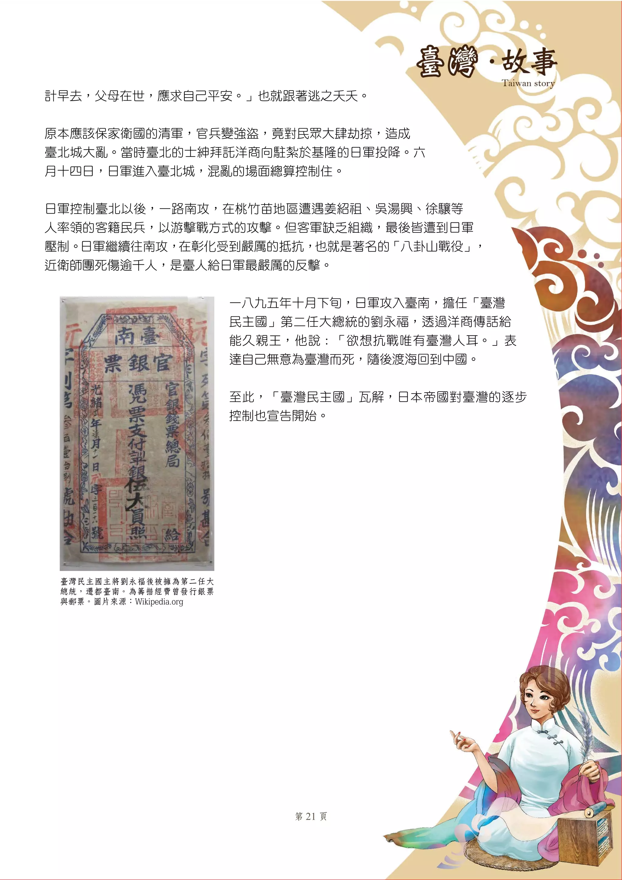 第 21 頁
計早去，父母在世，應求自己平安。」也就跟著逃之夭夭。
原本應該保家衛國的清軍，官兵變強盜，竟對民眾大肆劫掠，造成
臺北城大亂。當時臺北的士紳拜託洋商向駐紮於基隆的日軍投降。六
月十四日，日軍進入臺北城，混亂的場面總算控制住。
日軍控制臺北以後，一路南攻，在桃竹苗地區遭遇姜紹祖、吳湯興、徐驤等
人率領的客籍民兵，以游擊戰方式的攻擊。但客軍缺乏組織，最後皆遭到日軍
壓制。日軍繼續往南攻，在彰化受到嚴厲的抵抗，也就是著名的「八卦山戰役」，
近衛師團死傷逾千人，是臺人給日軍最嚴厲的反擊。
一八九五年十月下旬，日軍攻入臺南，擔任「臺灣
民主國」第二任大總統的劉永福，透過洋商傳話給
能久親王，他說：「欲想抗戰唯有臺灣人耳。」表
達自己無意為臺灣而死，隨後渡海回到中國。
至此，「臺灣民主國」瓦解，日本帝國對臺灣的逐步
控制也宣告開始。
臺灣民主國主將劉永福後被擁為第二任大
總統，遷都臺南。為籌措經費曾發行銀票
與郵票。圖片來源：Wikipedia.org
 