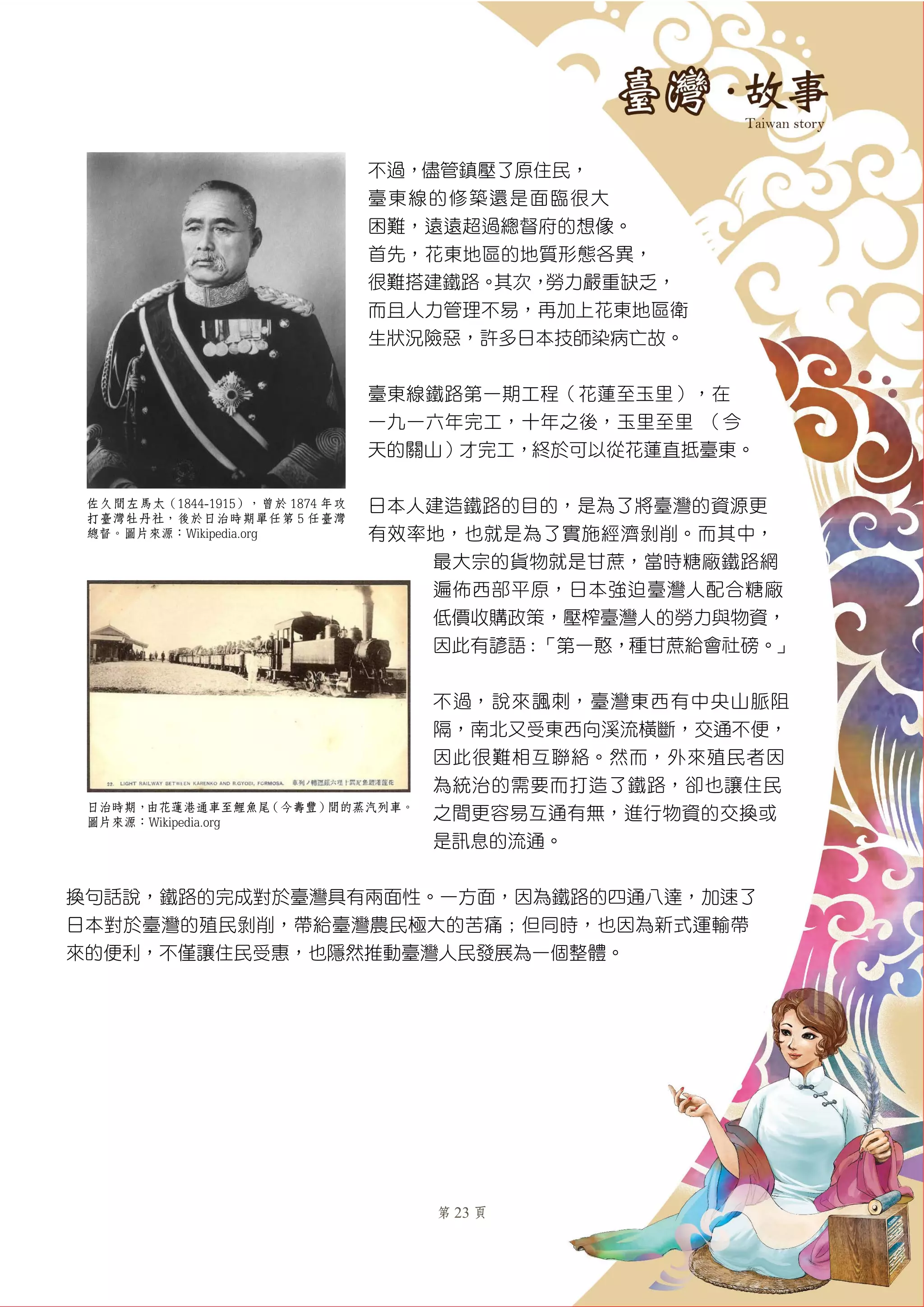 第 23 頁
不過，儘管鎮壓了原住民，
臺東線的修築還是面臨很大
困難，遠遠超過總督府的想像。
首先，花東地區的地質形態各異，
很難搭建鐵路。其次，勞力嚴重缺乏，
而且人力管理不易，再加上花東地區衛
生狀況險惡，許多日本技師染病亡故。
臺東線鐵路第一期工程（花蓮至玉里），在
一九一六年完工，十年之後，玉里至里啓（今
天的關山）才完工，終於可以從花蓮直抵臺東。
日本人建造鐵路的目的，是為了將臺灣的資源更
有效率地，也就是為了實施經濟剝削。而其中，
最大宗的貨物就是甘蔗，當時糖廠鐵路網
遍佈西部平原，日本強迫臺灣人配合糖廠
低價收購政策，壓榨臺灣人的勞力與物資，
因此有諺語：「第一憨，種甘蔗給會社磅。」
不過，說來諷刺，臺灣東西有中央山脈阻
隔，南北又受東西向溪流橫斷，交通不便，
因此很難相互聯絡。然而，外來殖民者因
為統治的需要而打造了鐵路，卻也讓住民
之間更容易互通有無，進行物資的交換或
是訊息的流通。
換句話說，鐵路的完成對於臺灣具有兩面性。一方面，因為鐵路的四通八達，加速了
日本對於臺灣的殖民剝削，帶給臺灣農民極大的苦痛；但同時，也因為新式運輸帶
來的便利，不僅讓住民受惠，也隱然推動臺灣人民發展為一個整體。
佐久間左馬太（1844-1915），曾於 1874 年攻
打臺灣牡丹社，後於日治時期單任第 5 任臺灣
總督。圖片來源：Wikipedia.org
日治時期，由花蓮港通車至鯉魚尾（今壽豐）間的蒸汽列車。
圖片來源：Wikipedia.org
 