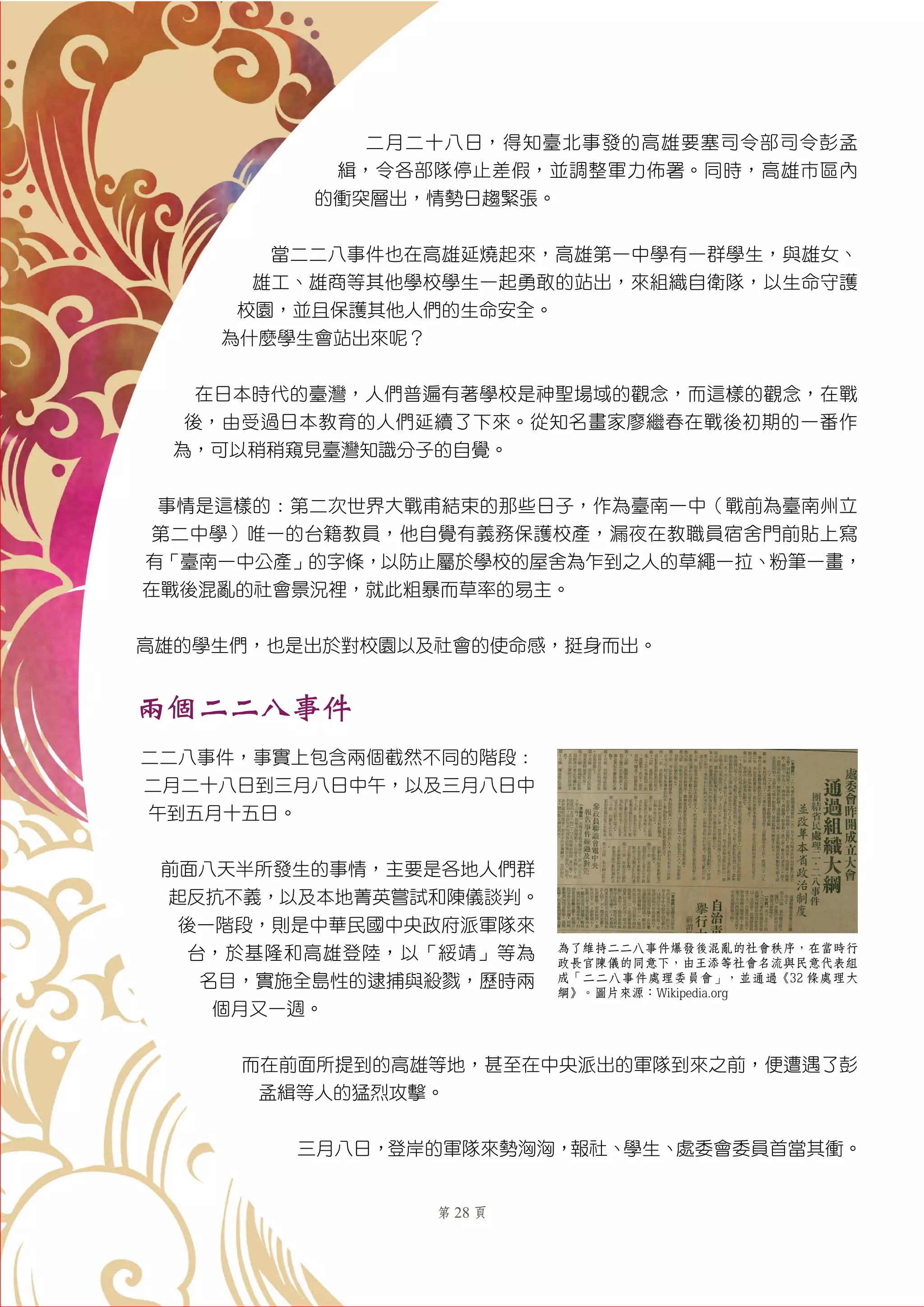 第 28 頁
二月二十八日，得知臺北事發的高雄要塞司令部司令彭孟
緝，令各部隊停止差假，並調整軍力佈署。同時，高雄市區內
的衝突層出，情勢日趨緊張。
當二二八事件也在高雄延燒起來，高雄第一中學有一群學生，與雄女、
雄工、雄商等其他學校學生一起勇敢的站出，來組織自衛隊，以生命守護
校園，並且保護其他人們的生命安全。
為什麼學生會站出來呢？
在日本時代的臺灣，人們普遍有著學校是神聖場域的觀念，而這樣的觀念，在戰
後，由受過日本教育的人們延續了下來。從知名畫家廖繼春在戰後初期的一番作
為，可以稍稍窺見臺灣知識分子的自覺。
事情是這樣的︰第二次世界大戰甫結束的那些日子，作為臺南一中（戰前為臺南州立
第二中學）唯一的台籍教員，他自覺有義務保護校產，漏夜在教職員宿舍門前貼上寫
有「臺南一中公產」的字條，以防止屬於學校的屋舍為乍到之人的草繩一拉、粉筆一畫，
在戰後混亂的社會景況裡，就此粗暴而草率的易主。
高雄的學生們，也是出於對校園以及社會的使命感，挺身而出。
兩個二二八事件
二二八事件，事實上包含兩個截然不同的階段：
二月二十八日到三月八日中午，以及三月八日中
午到五月十五日。
前面八天半所發生的事情，主要是各地人們群
起反抗不義，以及本地菁英嘗試和陳儀談判。
後一階段，則是中華民國中央政府派軍隊來
台，於基隆和高雄登陸，以「綏靖」等為
名目，實施全島性的逮捕與殺戮，歷時兩
個月又一週。
而在前面所提到的高雄等地，甚至在中央派出的軍隊到來之前，便遭遇了彭
孟緝等人的猛烈攻擊。
三月八日，登岸的軍隊來勢洶洶，報社、學生、處委會委員首當其衝。
為了維持二二八事件爆發後混亂的社會秩序，在當時行
政長官陳儀的同意下，由王添廍等社會名流與民意代表組
成「二二八事件處理委員會」，並通過《32 條處理大
綱》。圖片來源：Wikipedia.org
 