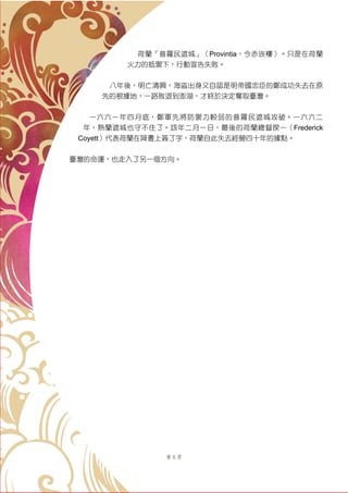 第 8 頁
荷蘭「普羅民遮城」（Provintia，今赤崁樓）。只是在荷蘭
火力的抵禦下，行動宣告失敗。
八年後，明亡清興，海盜出身又自認是明帝國忠臣的鄭成功失去在原
先的根據地，一路敗退到澎湖，才終於決定奪取臺灣。
一六六一年四月底，鄭軍先將防禦力較弱的普羅民遮城攻破。一六六二
年，熱蘭遮城也守不住了。該年二月一日，最後的荷蘭總督揆一（Frederick
Coyett）代表荷蘭在降書上簽了字，荷蘭自此失去經營四十年的據點。
臺灣的命運，也走入了另一個方向。
 