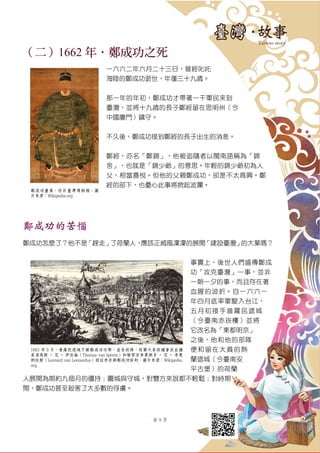 第 9 頁
（二）1662 年．鄭成功之死
一六六二年六月二十三日，曾經叱吒
海陸的鄭成功逝世，年僅三十九歲。
那一年的年初，鄭成功才帶著一干軍民來到
臺灣，並將十九歲的長子鄭經留在思明州（今
中國廈門）鎮守。
不久後，鄭成功接到鄭經的長子出生的消息。
鄭經，亦名「鄭錦」，他被追隨者以閩南語稱為「錦
舍」，也就是「錦少爺」的意思。年輕的錦少爺初為人
父，相當喜悅。但他的父親鄭成功，卻是不太高興。鄭
經的部下，也憂心此事將掀起波瀾。
鄭成功的苦惱
鄭成功怎麼了？他不是「趕走」了荷蘭人，應該正威風凜凜的展開「建設臺灣」的大業嗎？
事實上，後世人們盛傳鄭成
功「攻克臺灣」一事，並非
一朝一夕的事，而且存在著
血腥的波折。自一六六一
年四月底率軍駛入台江，
五月初接手普羅民遮城
（今臺南赤崁樓）並將
它改名為「東都明京」
之後，他和他的部隊
便和留在大員的熱
蘭遮城（今臺南安
平古堡）的荷蘭
人展開為期約九個月的僵持；圍城與守城，對雙方來說都不輕鬆；對峙期
間，鄭成功甚至殺害了大多數的俘虜。
鄭成功畫像，收於臺灣博物館。圖
片來源：Wikipedia.org
1661 年 5 月，普羅民遮城不敵鄭成功攻勢，宣告投降，荷蘭大員評議會派出議
員湯馬斯 ‧ 范 ‧ 伊伯倫（Thomas van Iperen）和檢察官李奧納多 ‧ 范 ‧ 李奧
納杜斯（Leonard van Leonardus）前往赤崁與鄭成功談判。圖片來源：Wikipedia.
org
 