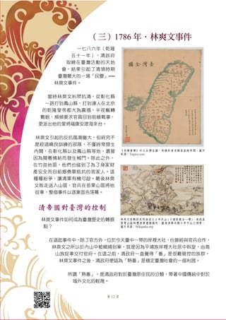 第 12 頁
（三）1786 年．林爽文事件
一七八六年（乾隆
五十一年），清政府
取締在臺灣活動的天地
會，結果引起了清領時期
臺灣最大的一場「民變」──
林爽文事件。
當時林爽文糾眾抗清，從彰化縣
一路打到鳳山縣，打到連人在北京
的乾隆皇帝都大為震撼，半夜輾轉
難眠，頻頻要求官員回到前線戰事，
更派出他的愛將福康安渡海來台。
林爽文引起的反抗風潮雖大，但終究不
是經過精良訓練的部隊，不僅時常發生
內鬨，在彰化縣以及鳳山縣等地，還曾
因為閩粵情結而發生械鬥。除此之外，
在竹苗地區，他們也碰到了為了身家財
產安全而自組鄉勇軍抵抗的客家人。這
種種紛爭，讓清軍有機可趁。最後林爽
文敗走逃入山區，官兵在苗栗山區將他
捉拿，整個事件以逐漸宣告落幕。
清帝國對臺灣的控制
林爽文事件如何成為臺灣歷史的轉捩
點？
在這起事件中，除了官方外，位於今天臺中一帶的岸裡大社，也曾經與官兵合作，
林爽文之所以於內山中被緝捕到案，就是因為平埔族岸裡大社居中斡旋，由高
山族捉拿交付官府。在這之前，清政府一直覺得「番」是很難管控的族群，
林爽文事件之後，清政府便認為「熟番」是穩定臺灣社會的一個利器。
所謂「熟番」，是清政府對於臺灣原住民的分類，帶著中國傳統中對於
域外文化的輕蔑。
《光緒會典》中之台灣全圖，約繪於清光緒至宣統年間。圖片
來源：Taipics.com
林爽文在戰役失利後退入小半天山 ( 今南投鹿谷一帶 )，後逃至
苗栗山區時遭清軍逮捕處死。圖為清軍攻剿小半天山之情景。
圖片來源：Wikipedia.org
 