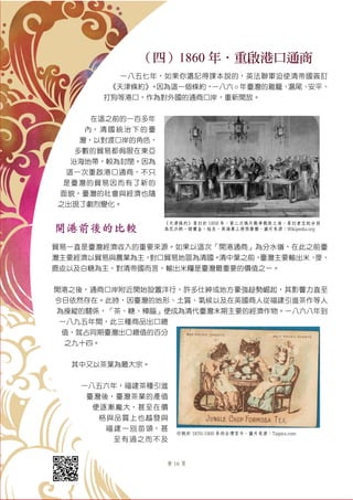 第 16 頁
（四）1860 年．重啟港口通商
一八五七年，如果你還記得課本說的，英法聯軍迫使清帝國簽訂
《天津條約》。因為這一個條約，一八六 ○ 年臺灣的雞籠、滬尾、安平、
打狗等港口，作為對外國的通商口岸，重新開放。
在這之前的一百多年
內，清國統治下的臺
灣，以對渡口岸的角色，
多數的貿易都侷限在東亞
沿海地帶，較為封閉。因為
這一次重啟港口通商，不只
是臺灣的貿易因而有了新的
面貌，臺灣的社會與經濟也隨
之出現了劇烈變化。
開港前後的比較
貿易一直是臺灣經濟收入的重要來源。如果以這次「開港通商」為分水嶺，在此之前臺
灣主要經濟以貿易與農業為主，對口貿易地區為清國。清中葉之前，臺灣主要輸出米、麥、
鹿皮以及白糖為主，對清帝國而言，輸出米糧是臺灣最重要的價值之一。
開港之後，通商口岸附近開始設置洋行，許多仕紳或地方豪強趁勢崛起，其影響力直至
今日依然存在。此時，因臺灣的地形、土質、氣候以及在英國商人從福建引進茶作等人
為操縱的關係，「茶、糖、樟腦」便成為清代臺灣末期主要的經濟作物。一八六八年到
一八九五年間，此三種商品出口總
值，就占同期臺灣出口總值的百分
之九十四。
其中又以茶葉為最大宗。
一八五六年，福建茶種引進
臺灣後，臺灣茶業的產值
便逐漸龐大，甚至在價
格與品質上也越發與
福建一別苗頭，甚
至有過之而不及
《天津條約》簽訂於 1858 年，第二次鴉片戰爭戰敗之後，簽訂者左起分別
為花沙納、額爾金、桂良、英海軍上將西摩爾。圖片來源：Wikipedia.org
印刷於 1870-1900 年的台灣茶卡。圖片來源：Taipics.com
 