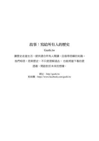 故事：寫給所有人的歷史
Gushi.tw
讓歷史走進生活，提供適合所有人閱讀、且值得信賴的知識。
我們相信，思索歷史，不只是理解過去， 也能將當下看的更
透徹、開啟對於未來的想像。
網址：http://gushi.tw
粉絲團：https://www.facebook.com/gushi.tw
 