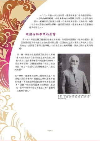 第 18 頁
一八六 ○ 年到一八九五年間，臺灣糖業出口分為兩個部分，
一個為白糖與紅糖，白糖主要銷往中國華北地區，少部分銷往
日本。紅糖的部分則遍及中國、日本與歐美各國，成為食用、精製
成白糖或是製成糖果的原料。直至日治時期，臺灣糖業依然是臺灣的
經濟命脈之一。
經濟作物帶來的影響
茶、糖、樟腦改變了臺灣的社會經濟架構，除前面所言買辦、仕紳的崛起，更
因為這些經濟作物多在沿山地區或是山區，因這些地方多為粵民或漳籍人士居住
的地方，此改變了粵籍以及漳籍人士的身分地位縮短閩粵、漳泉之間的差異與隔
閡。
茶、糖、樟腦的生產提供了許多的就業機
會，此時清政府在台的稅收主要來自出口貿
易，而非以往的各類田租，清廷遂命沈葆楨、
劉銘傳等官員，以臺灣為實驗「新政」的白
老鼠，做了一些現代化的基礎建設，只是成
效有限。
此一時期，臺灣雖然提昇了國際能見度，卻
沒有太多的影響力，寶貴的山林與源源不斷
的物產，不過是世界列強在貿易戰爭上的資
本。自顧不暇的清帝國實行的新政只是皮
毛，於甲午戰爭中被日本徹底打敗，臺灣再
次被轉手讓人。
李春生 (1838-1924)，清末臺灣大稻埕地區的著名買
辦商人，因推廣臺灣茶和煤油而致富。圖片來源：
Wikipedia.org
 