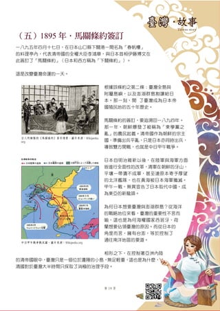 第 19 頁
（五）1895 年．馬關條約簽訂
一八九五年四月十七日，在日本山口縣下關港一間名為「春帆樓」
的料理亭內，代表清帝國的全權大臣李鴻章，與日本首相伊藤博文在
此簽訂了「馬關條約」（日本和西方稱為「下關條約」）。
這是改變臺灣命運的一天。
根據該條約之第二條：臺灣全島與
附屬島嶼，以及澎湖群島割讓給日
本。那一刻，開啓了臺灣成為日本帝
國殖民地的五十年歷史。
馬關條約的簽訂，要追溯回一八九四年。
那一年，朝鮮爆發了被稱為「東學黨之
亂」的農民起義。清帝國作為朝鮮的宗主
國，準備出兵平亂，只是日本亦同時出兵，
導致雙方開戰，也就是中日甲午戰爭。
日本自明治維新以後，在陸軍與海軍方面
皆進行全面性的改革，清軍在朝鮮的牙山、
平壤一帶潰不成軍，甚至連原本寄予厚望
的北洋艦隊，也在黃海被日本海軍殲滅。
甲午一戰，無異宣告了日本取代中國，成
為東亞的新龍頭。
為何日本想要臺灣與澎湖群島？從海洋
的戰略地位來看，臺灣的重要性不言而
喻，這也是為何海權國家西班牙、荷
蘭想要佔領臺灣的原因。而從日本的
角度而言，擁有台澎，等於控制了
通往南洋地區的要道。
相形之下，在控制著亞洲內陸
的清帝國眼中，臺灣只是一個位於邊陲的小島，無足輕重，這也是為什麼，
清國對於臺灣大半時間只採取了消極的治理手段。
日人所繪製的《馬關條約》簽字情景。圖片來源：Wikipedia.
org
中日甲午戰爭戰況圖。圖片來源：Wikipedia.org
 