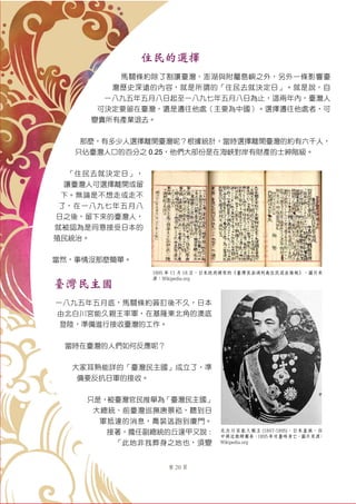 第 20 頁
住民的選擇
馬關條約除了割讓臺灣、澎湖與附屬島嶼之外，另外一條影響臺
灣歷史深遠的內容，就是所謂的「住民去就決定日」。就是說，自
一八九五年五月八日起至一八九七年五月八日為止，這兩年內，臺灣人
可決定要留在臺灣，還是遷往他處（主要為中國）。選擇遷往他處者，可
變賣所有產業退去。
那麼，有多少人選擇離開臺灣呢？根據統計，當時選擇離開臺灣的約有六千人，
只佔臺灣人口的百分之 0.25，他們大部份是在海峽對岸有財產的士紳階級。
「住民去就決定日」，
讓臺灣人可選擇離開或留
下。無論是不想走或走不
了，在一八九七年五月八
日之後，留下來的臺灣人，
就被認為是同意接受日本的
殖民統治。
當然，事情沒那麼簡單。
臺灣民主國
一八九五年五月底，馬關條約簽訂後不久，日本
由北白川宮能久親王率軍，在基隆東北角的澳底
登陸，準備進行接收臺灣的工作。
當時在臺灣的人們如何反應呢？
大家耳熟能詳的「臺灣民主國」成立了，準
備要反抗日軍的接收。
只是，被臺灣官民推舉為「臺灣民主國」
大總統、前臺灣巡撫唐景崧，聽到日
軍抵達的消息，喬裝逃跑到廈門。
接著，擔任副總統的丘逢甲又說：
「此地非我葬身之地也，須變
1895 年 11 月 18 日，日本政府頒布的《臺灣及澎湖列島住民退去條規》。圖片來
源：Wikipedia.org
北白川宮能久親王 (1847-1895)，日本皇族，任
中將近衛師團長，1895年攻臺時身亡。圖片來源：
Wikipedia.org
 