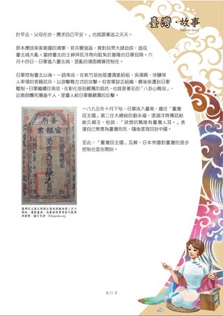 第 21 頁
計早去，父母在世，應求自己平安。」也就跟著逃之夭夭。
原本應該保家衛國的清軍，官兵變強盜，竟對民眾大肆劫掠，造成
臺北城大亂。當時臺北的士紳拜託洋商向駐紮於基隆的日軍投降。六
月十四日，日軍進入臺北城，混亂的場面總算控制住。
日軍控制臺北以後，一路南攻，在桃竹苗地區遭遇姜紹祖、吳湯興、徐驤等
人率領的客籍民兵，以游擊戰方式的攻擊。但客軍缺乏組織，最後皆遭到日軍
壓制。日軍繼續往南攻，在彰化受到嚴厲的抵抗，也就是著名的「八卦山戰役」，
近衛師團死傷逾千人，是臺人給日軍最嚴厲的反擊。
一八九五年十月下旬，日軍攻入臺南，擔任「臺灣
民主國」第二任大總統的劉永福，透過洋商傳話給
能久親王，他說：「欲想抗戰唯有臺灣人耳。」表
達自己無意為臺灣而死，隨後渡海回到中國。
至此，「臺灣民主國」瓦解，日本帝國對臺灣的逐步
控制也宣告開始。
臺灣民主國主將劉永福後被擁為第二任大
總統，遷都臺南。為籌措經費曾發行銀票
與郵票。圖片來源：Wikipedia.org
 