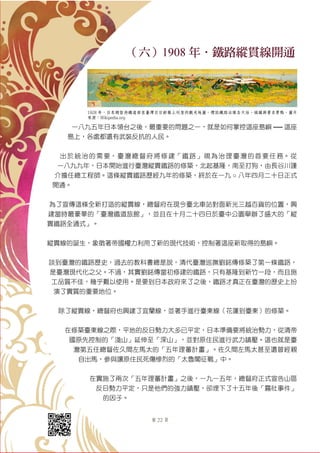 第 22 頁
（六）1908 年．鐵路縱貫線開通
一八九五年日本領台之後，最重要的問題之一，就是如何掌控這座島嶼 ── 這座
島上，各處都還有武裝反抗的人民。
出於統治的需要，臺灣總督府將修建「鐵路」視為治理臺灣的首要任務。從
一八九九年，日本開始進行臺灣縱貫鐵路的修築，北起基隆，南至打狗，由長谷川謹
介擔任總工程師。這條縱貫鐵路歷經九年的修築，終於在一九 ○ 八年四月二十日正式
開通。
為了宣傳這條全新打造的縱貫線，總督府在現今臺北車站對面新光三越百貨的位置，興
建當時最豪華的「臺灣鐵道旅館」，並且在十月二十四日於臺中公園舉辦了盛大的「縱
貫鐵路全通式」。
縱貫線的誕生，象徵著帝國權力利用了新的現代技術，控制著這座新取得的島嶼。
談到臺灣的鐵路歷史，過去的教科書總是說，清代臺灣巡撫劉銘傳修築了第一條鐵路，
是臺灣現代化之父。不過，其實劉銘傳當初修建的鐵路，只有基隆到新竹一段，而且施
工品質不佳，幾乎難以使用。是要到日本政府來了之後，鐵路才真正在臺灣的歷史上扮
演了實質的重要地位。
除了縱貫線，總督府也興建了宜蘭線，並著手進行臺東線（花蓮到臺東）的修築。
在修築臺東線之際，平地的反日勢力大多已平定，日本準備要將統治勢力，從清帝
國原先控制的「淺山」延伸至「深山」，並對原住民進行武力鎮壓。這也就是臺
灣第五任總督佐久間左馬太的「五年理蕃計畫」。佐久間左馬太甚至還曾經親
自出馬，參與讓原住民死傷慘烈的「太魯閣征戰」中。
在實施了兩次「五年理蕃計畫」之後，一九一五年，總督府正式宣告山區
反日勢力平定，只是他們的強力鎮壓，卻埋下了十五年後「霧社事件」
的因子。
1928 年，日本總督府鐵道部在臺灣日日新報上刊登的觀光地圖，標誌鐵路沿線各大站、城鎮與著名景點。圖片
來源：Wikipedia.org
 