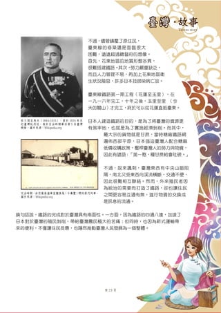 第 23 頁
不過，儘管鎮壓了原住民，
臺東線的修築還是面臨很大
困難，遠遠超過總督府的想像。
首先，花東地區的地質形態各異，
很難搭建鐵路。其次，勞力嚴重缺乏，
而且人力管理不易，再加上花東地區衛
生狀況險惡，許多日本技師染病亡故。
臺東線鐵路第一期工程（花蓮至玉里），在
一九一六年完工，十年之後，玉里至里啓（今
天的關山）才完工，終於可以從花蓮直抵臺東。
日本人建造鐵路的目的，是為了將臺灣的資源更
有效率地，也就是為了實施經濟剝削。而其中，
最大宗的貨物就是甘蔗，當時糖廠鐵路網
遍佈西部平原，日本強迫臺灣人配合糖廠
低價收購政策，壓榨臺灣人的勞力與物資，
因此有諺語：「第一憨，種甘蔗給會社磅。」
不過，說來諷刺，臺灣東西有中央山脈阻
隔，南北又受東西向溪流橫斷，交通不便，
因此很難相互聯絡。然而，外來殖民者因
為統治的需要而打造了鐵路，卻也讓住民
之間更容易互通有無，進行物資的交換或
是訊息的流通。
換句話說，鐵路的完成對於臺灣具有兩面性。一方面，因為鐵路的四通八達，加速了
日本對於臺灣的殖民剝削，帶給臺灣農民極大的苦痛；但同時，也因為新式運輸帶
來的便利，不僅讓住民受惠，也隱然推動臺灣人民發展為一個整體。
佐久間左馬太（1844-1915），曾於 1874 年攻
打臺灣牡丹社，後於日治時期單任第 5 任臺灣
總督。圖片來源：Wikipedia.org
日治時期，由花蓮港通車至鯉魚尾（今壽豐）間的蒸汽列車。
圖片來源：Wikipedia.org
 