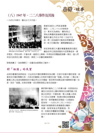 第 27 頁
（八）1947 年．二二八事件及其後
一九四七年春天，臺北出了大代誌。
島嶼各處的人們是這樣聽
聞的︰二月二十七日傍晚時
分，素來名為緝私、實則假公
濟私的專賣局查緝員和警察大隊
警員在臺北市的太平町（今延平北
路一帶）因為緝菸行動和民眾爆發衝
突，除了打傷菸販，還開槍擊殺路人。
對紀律敗壞又大量掠奪臺灣資源的國民
黨政府早已很是感冒的市民聚集起來，要
求懲兇，然而未果。不僅未果，越是往上陳情，所得到的答覆越是殘暴。隔日，當人們
來到行政長官公署，得到的，竟是二十多響的機槍掃射。
群情沸騰了，消息傳開了，全臺各地都開始了動作。
對「祖國」的失望
此時的臺灣的族群組成，已由來自中國的閩粵移民為多數，在家中刻著中國的堂號、說
著來自中國的閩粵方言，大部分的臺灣人仍有對中國存在著「祖國」的印象。二戰之後，
臺灣人原以為身為戰勝者的中國必然比日本優越，甚至熱烈地歡迎過中國軍隊來臺。但
是，對於「祖國」的美好想像，卻在軍隊登陸之後完全破滅。
緝菸事件雖為二二八的導火線，但是接收台
灣的行政長官公署和軍隊的各種問題才是
真正的原因。中國官員、軍人與臺人格格
不入的生活習慣、敗壞的軍紀與種種貪
腐行徑，使得臺灣民怨頓起。以高雄地
區為例，一九四七年二月二十四日，
高雄市參議員便在參議會提出糧食、
物價、教育等諸多問題質詢，然
而，官員的答覆顢頇而愚蠢，人
民的失望與憤怒於是持續累
積。
1947 年 2 月 28 日當天，前往包圍肇禍者任職機關臺灣省
專賣局臺北分局的抗議群眾。圖片來源：Wikipedia.org
1947 年 2 月 28 日，遭到憤怒民眾焚毀的菸酒專賣局。
圖片來源：Wikipedia.org
 