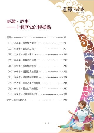 第 1 頁
臺灣．故事
──十個歷史的轉捩點
前言 P2
（一）1568 年．荷蘭獨立戰爭 P4
（二）1662 年．鄭成功之死 P9
（三）1786 年．林爽文事件 P12
（四）1860 年．重啟港口通商 P16
（五）1895 年．馬關條約簽訂 P19
（六）1908 年．鐵路縱貫線開通 P22
（七）1936 年．國民精神總動員 P24
（八）1947 年．二二八事件及其後 P27
（九）1951 年．舊金山和約簽訂 P30
（十）1979 年．《臺灣關係法》 P35
結語：現在即是未來 P39
 