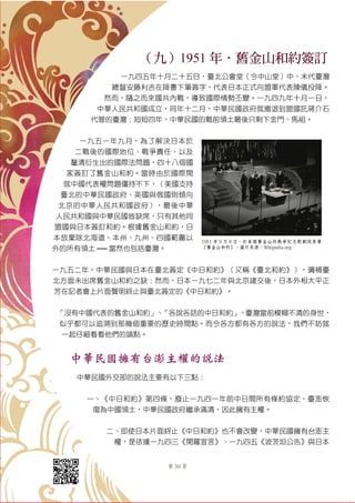第 30 頁
（九）1951 年．舊金山和約簽訂
一九四五年十月二十五日，臺北公會堂（今中山堂）中，末代臺灣
總督安藤利吉在降書下筆簽字，代表日本正式向盟軍代表陳儀投降。
然而，隨之而來國共內戰，導致國際情勢丕變。一九四九年十月一日，
中華人民共和國成立，同年十二月，中華民國政府就撤退到盟國託蔣介石
代管的臺灣；短短四年，中華民國的戰前領土最後只剩下金門、馬祖。
一九五一年九月，為了解決日本於
二戰後的國際地位、戰爭責任、以及
釐清衍生出的國際法問題，四十八個國
家簽訂了舊金山和約。當時由於國際間
就中國代表權問題僵持不下，（美國支持
臺北的中華民國政府、英國與俄國則傾向
北京的中華人民共和國政府），最後中華
人民共和國與中華民國皆缺席，只有其他同
盟國與日本簽訂和約。根據舊金山和約，日
本放棄除北海道、本州、九州、四國範圍以
外的所有領土 ── 當然也包括臺灣。
一九五二年，中華民國與日本在臺北簽定《中日和約》（又稱《臺北和約》），彌補臺
北方面未出席舊金山和約之缺；然而，日本一九七二年與北京建交後，日本外相大平正
芳在記者會上片面聲明終止與臺北簽定的《中日和約》。
「沒有中國代表的舊金山和約」、「各說各話的中日和約」，臺灣當前模糊不清的身世，
似乎都可以追溯到那幾個重要的歷史時間點。而今各方都有各方的說法，我們不妨就
一起仔細看看他們的論點。
中華民國擁有台澎主權的說法
中華民國外交部的說法主要有以下三點：
一、《中日和約》第四條，廢止一九四一年前中日間所有條約協定，臺澎恢
復為中國領土，中華民國政府繼承滿清，因此擁有主權。
二、即使日本片面終止《中日和約》也不會改變，中華民國擁有台澎主
權，是依據一九四三《開羅宣言》、一九四五《波茨坦公告》與日本
1951 年 9 月 8 日，於美國舊金山的戰爭紀念歌劇院簽署
《舊金山和約》。圖片來源：Wikipedia.org
 